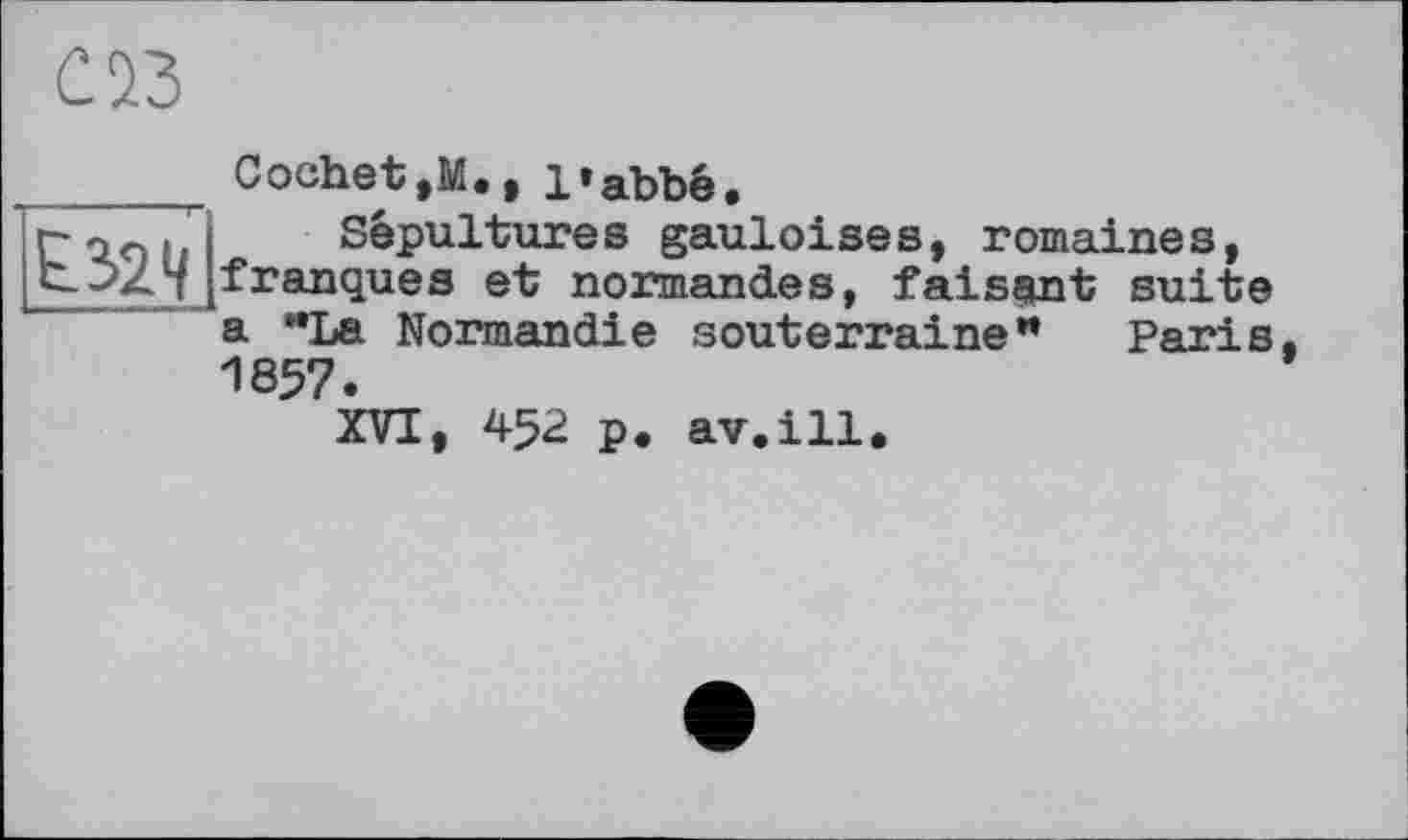 ﻿Cochet,M., l»abbé
г«.. Sépultures gauloises, romaines, b^24 franques et normandes, faisant suite
a **La Normandie souterraine** 1857.
XVI, 452 p. av.ill.
Paris